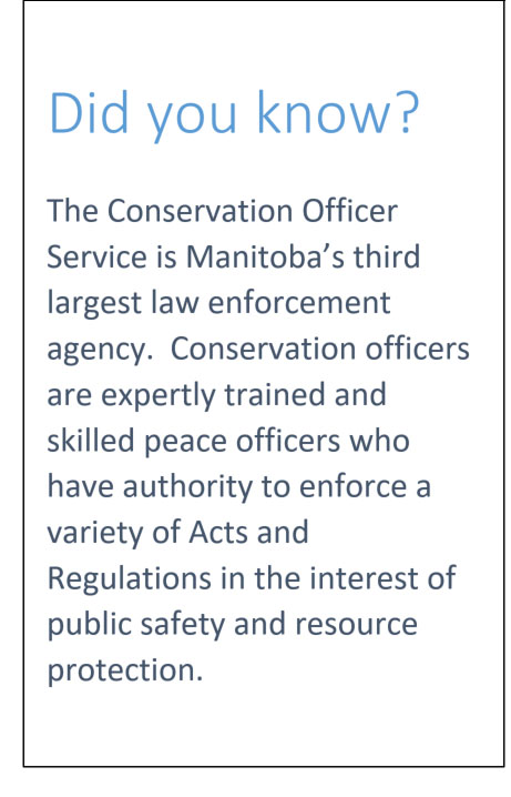 Did you know: The Conservation Officer Service is Manitoba's third largest law enforcement agency. Conservation Officers are expertly trained and skilled peace officers who have authority to enforce a variety of Acts and Regulations in the interest of public safety and resource protection.