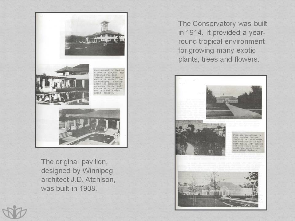 The original pavilion, designed by Winnipeg architect J.D. Atchison, was built in 1908. The Conservatory was built in 1914. it provided a year-round tropical environment for growing many exotic plants, trees and flowers.