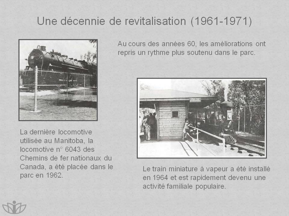 Une dcennie de revitalisation (1961-1971) : Au cours des annes 60, les amliorations ont repris un rythme plus soutenu dans le parc. La dernire locomotive utilise au Manitoba, la locomotive n 6043 des Chemins de fer nationaux du Canada, a t place dans le parc en 1962. Le train miniature  vapeur a t install en 1964 et est rapidement devenu une activit familiale populaire.