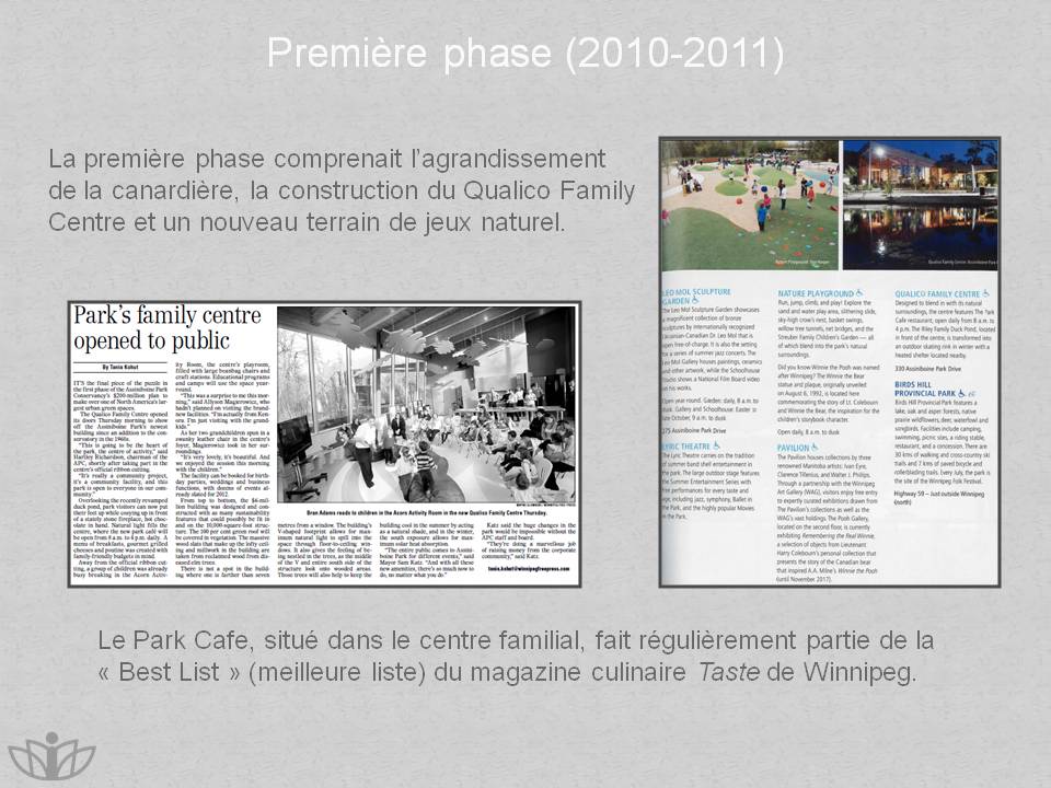 Premire phase (2010-2011) : La premire phase comprenait lagrandissement de la canardire, la construction du Qualico Family Centre et un nouveau terrain de jeux naturel. Le Park Cafe, situ dans le centre familial, fait rgulirement partie de la  Best List  (meilleure liste) du magazine culinaire Taste de Winnipeg.