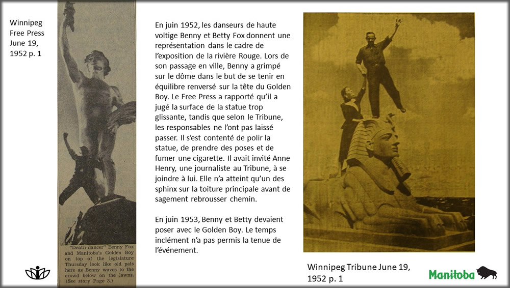 En juin 1952, les danseurs de haute voltige Benny et Betty Fox donnent une représentation dans le cadre de l’exposition de la rivière Rouge. Lors de son passage en ville, Benny a grimpé sur le dôme dans le but de se tenir en équilibre renversé sur la tête du Golden Boy. Le Free Press a rapporté qu’il a jugé la surface de la statue trop glissante, tandis que selon le Tribune, les responsables ne l’ont pas laissé passer. Il s’est contenté de polir la statue, de prendre des poses et de fumer une cigarette. Il avait invité Anne Henry, une journaliste au Tribune, à se joindre à lui. Elle n’a atteint qu’un des sphinx sur la toiture principale avant de sagement rebrousser chemin. En juin 1953, Benny et Betty devaient poser avec le Golden Boy. Le temps inclément n’a pas permis la tenue de l’événement.