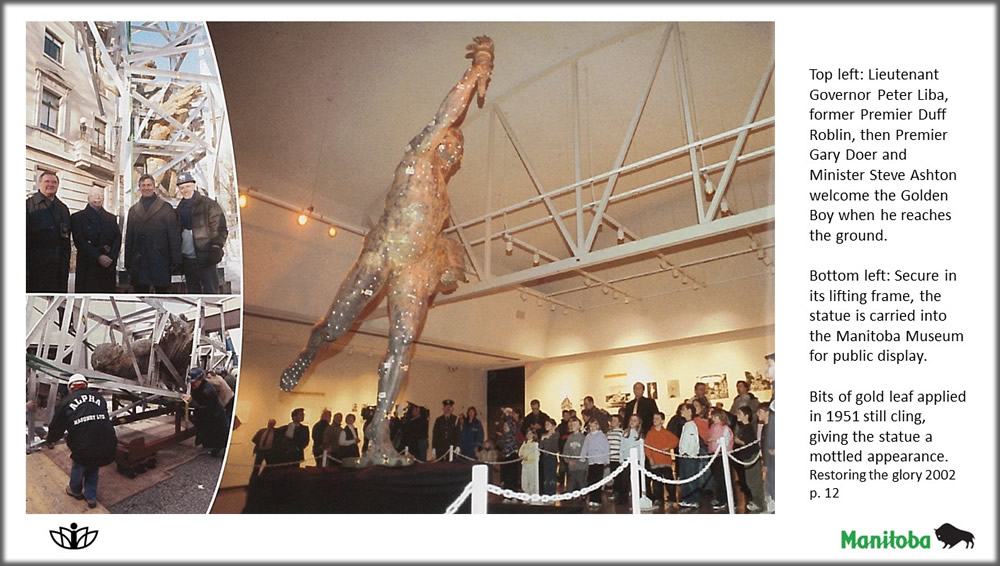 Top left: Lieutenant Governor Peter Liba, former Premier Duff Roblin, then Premier Gary Doer and Minister Steve Ashton welcome the Golden Boy when he reaches the ground. Bottom left: Secure in its lifting frame, the statue is carried into the Manitoba Museum for public display. Bits of gold leaf applied in 1951 still cling, giving the statue a mottled appearance. Restoring the glory 2002 p. 12